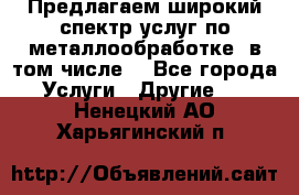 Предлагаем широкий спектр услуг по металлообработке, в том числе: - Все города Услуги » Другие   . Ненецкий АО,Харьягинский п.